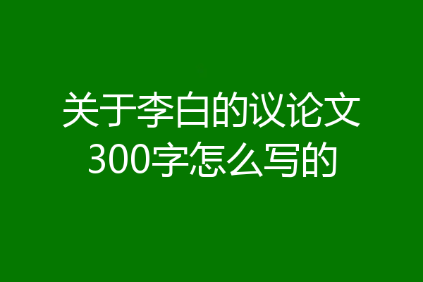关于李白的议论文300字怎么写的