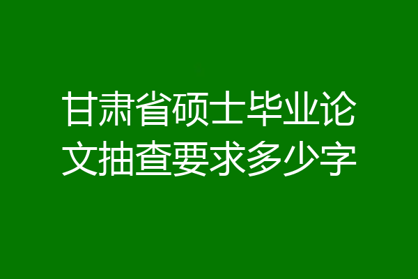 甘肃省硕士毕业论文抽查要求多少字