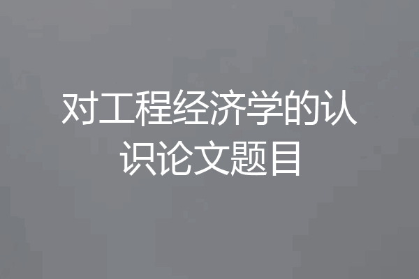对工程经济学的认识论文题目