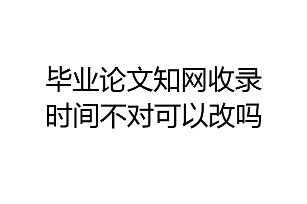 毕业论文知网收录时间不对可以改吗