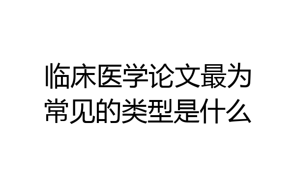 临床医学论文最为常见的类型是什么