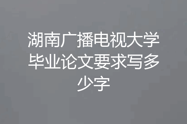 湖南广播电视大学毕业论文要求写多少字