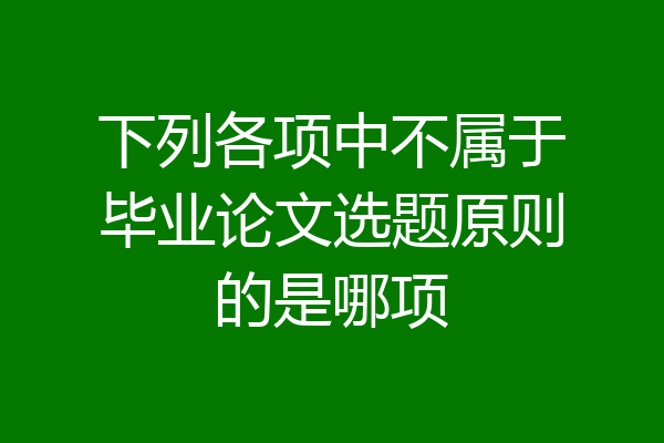 下列各项中不属于毕业论文选题原则的是哪项