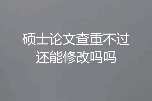 硕士论文查重不过还能修改吗吗