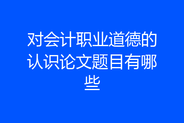 对会计职业道德的认识论文题目有哪些
