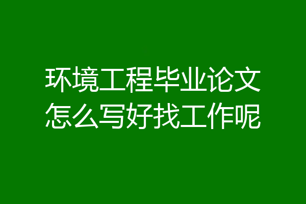 环境工程毕业论文怎么写好找工作呢