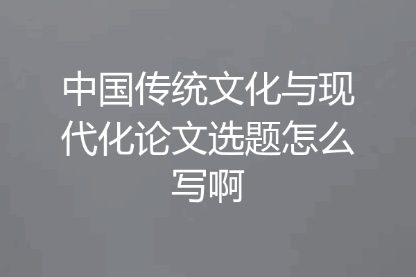 中国传统文化与现代化论文选题怎么写啊