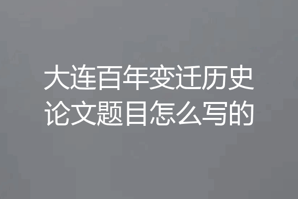 大连百年变迁历史论文题目怎么写的