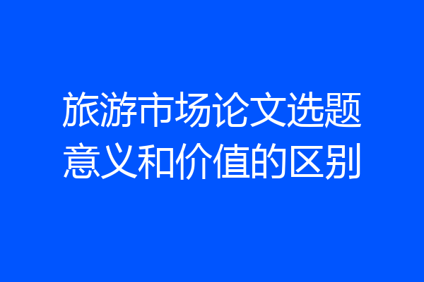 旅游市场论文选题意义和价值的区别