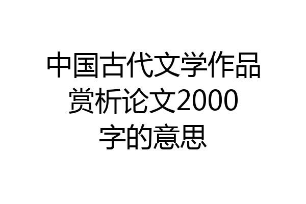 中国古代文学作品赏析论文2000字的意思