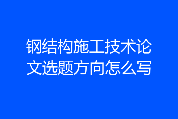 钢结构施工技术论文选题方向怎么写