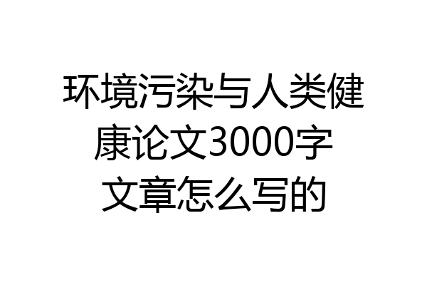 环境污染与人类健康论文3000字文章怎么写的
