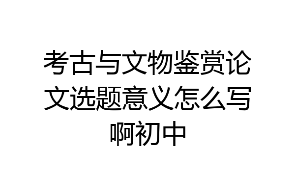 考古与文物鉴赏论文选题意义怎么写啊初中