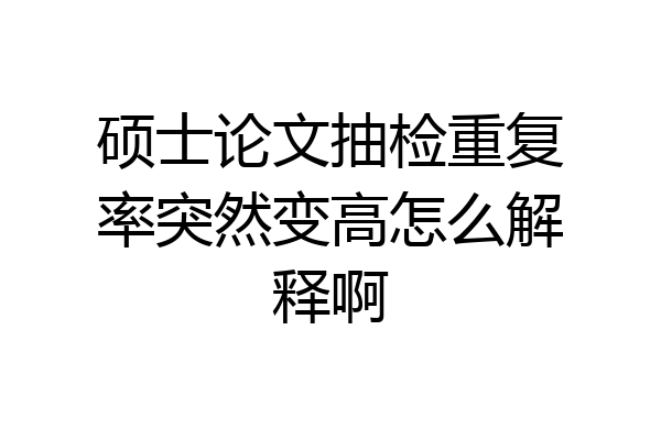 硕士论文抽检重复率突然变高怎么解释啊
