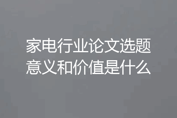 家电行业论文选题意义和价值是什么