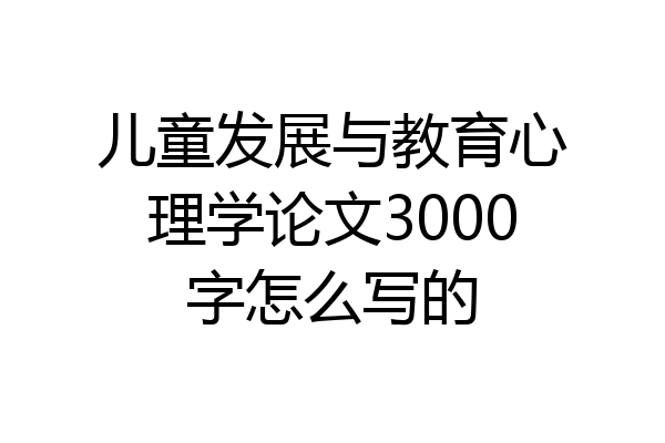 儿童发展与教育心理学论文3000字怎么写的