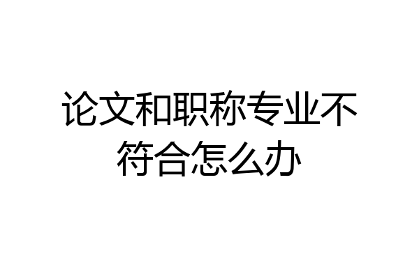 论文和职称专业不符合怎么办