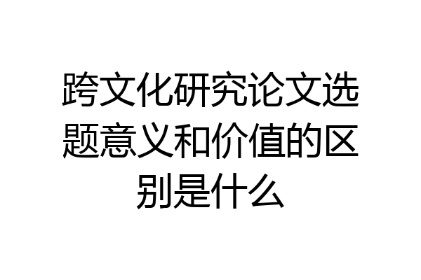 跨文化研究论文选题意义和价值的区别是什么