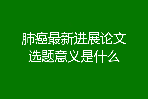 肺癌最新进展论文选题意义是什么