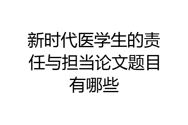 新时代医学生的责任与担当论文题目有哪些