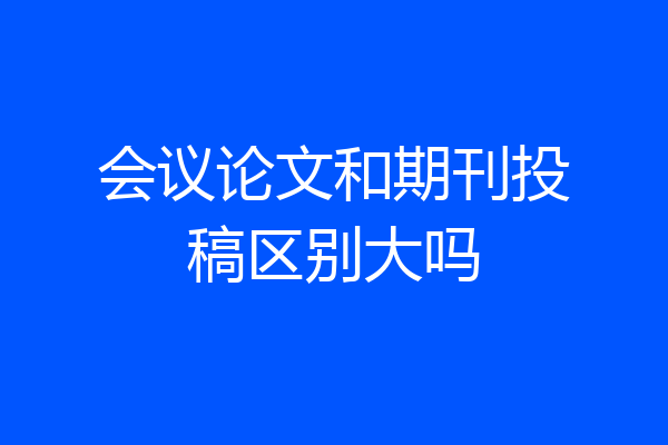 会议论文和期刊投稿区别大吗