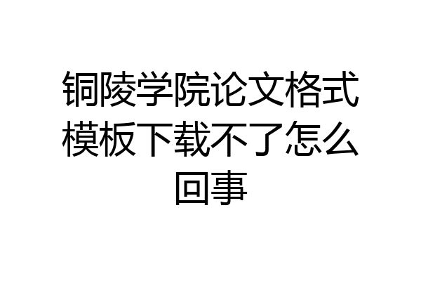 铜陵学院论文格式模板下载不了怎么回事