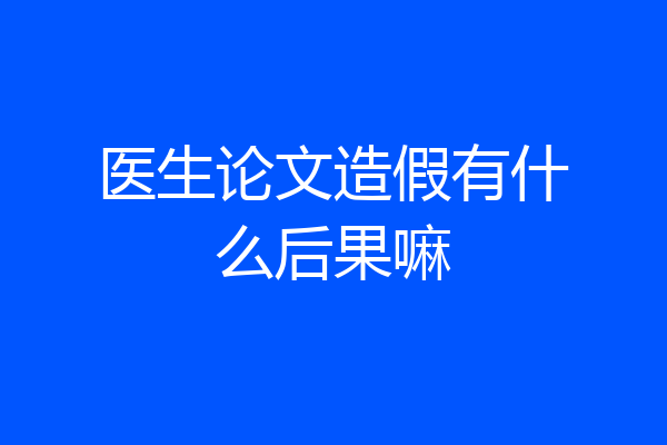 医生论文造假有什么后果嘛