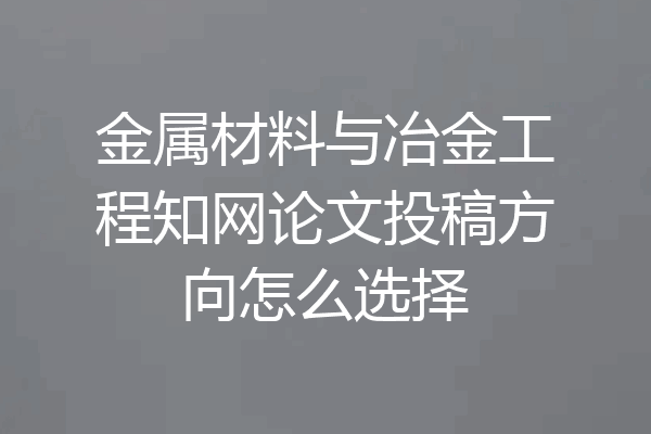 金属材料与冶金工程知网论文投稿方向怎么选择