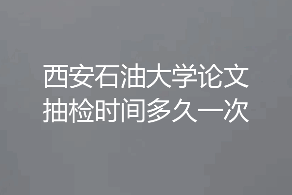 西安石油大学论文抽检时间多久一次