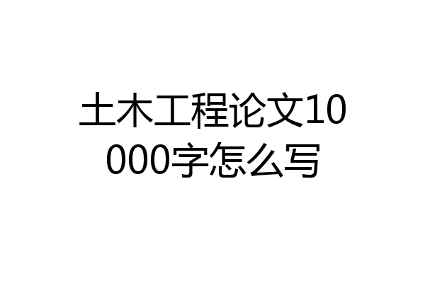 土木工程论文10000字怎么写
