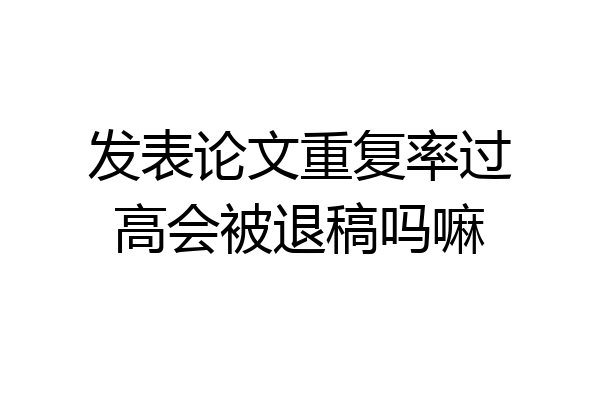 发表论文重复率过高会被退稿吗嘛