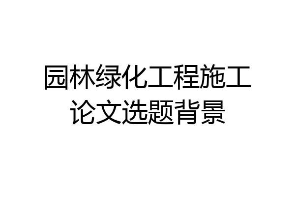 园林绿化工程施工论文选题背景