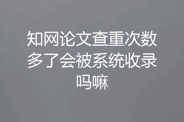 知网论文查重次数多了会被系统收录吗嘛