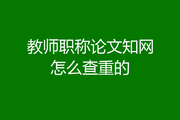教师职称论文知网怎么查重的