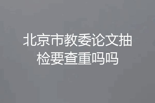 北京市教委论文抽检要查重吗吗