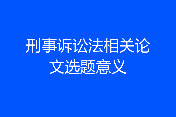 刑事诉讼法相关论文选题意义
