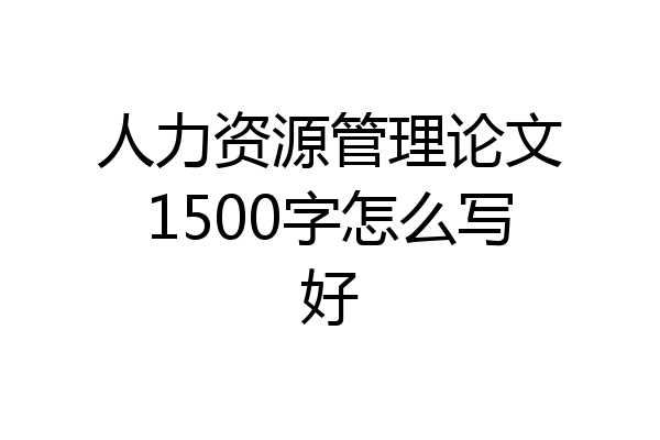 人力资源管理论文1500字怎么写好