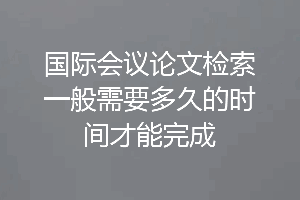 国际会议论文检索一般需要多久的时间才能完成