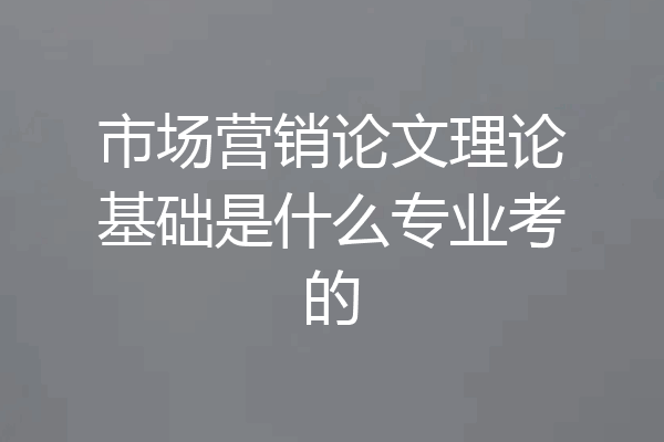市场营销论文理论基础是什么专业考的