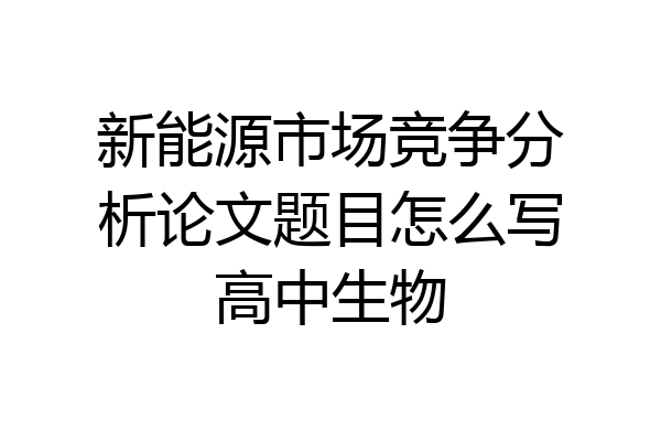 新能源市场竞争分析论文题目怎么写高中生物