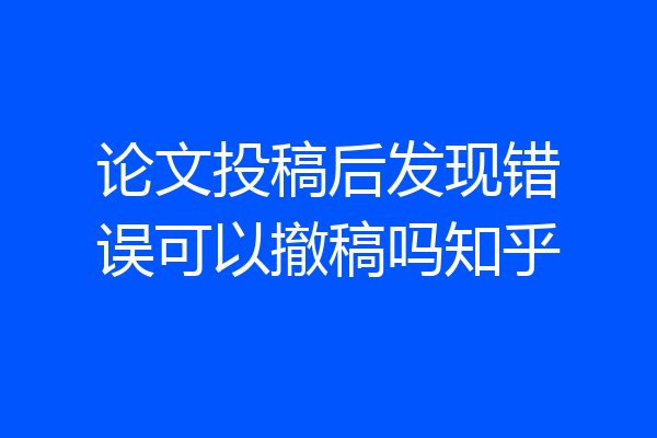 论文投稿后发现错误可以撤稿吗知乎