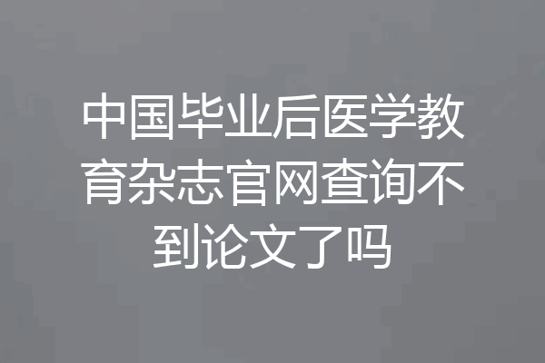 中国毕业后医学教育杂志官网查询不到论文了吗