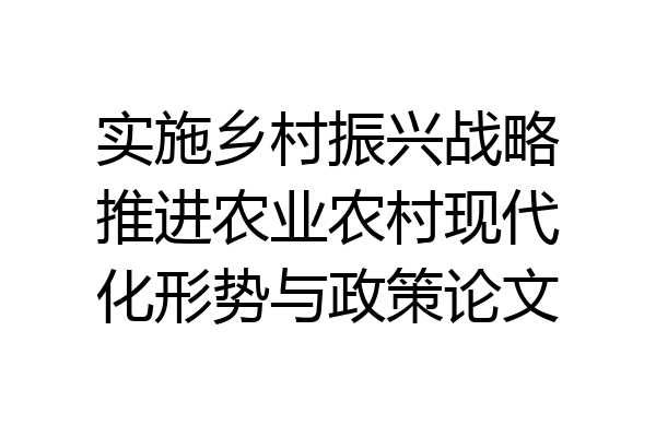 实施乡村振兴战略推进农业农村现代化形势与政策论文
