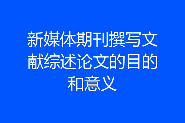 新媒体期刊撰写文献综述论文的目的和意义