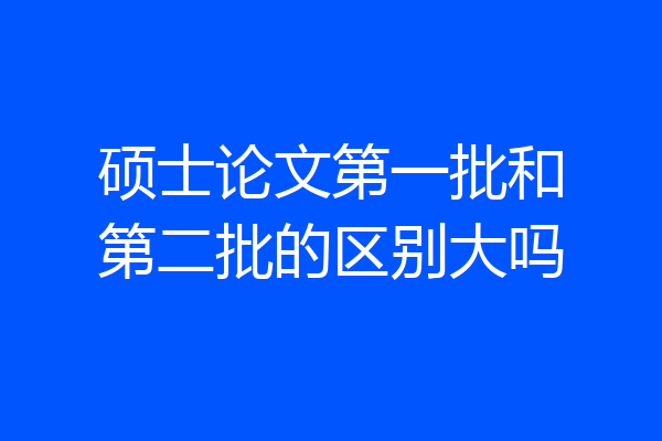 硕士论文第一批和第二批的区别大吗