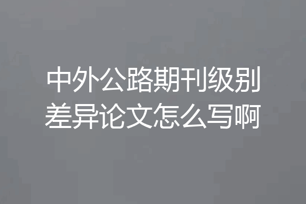 中外公路期刊级别差异论文怎么写啊