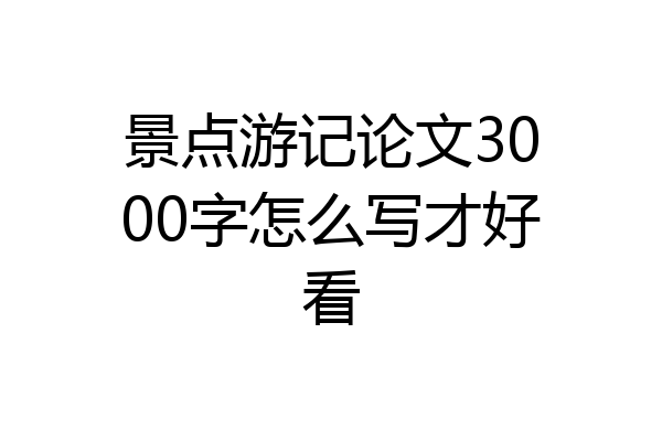 景点游记论文3000字怎么写才好看