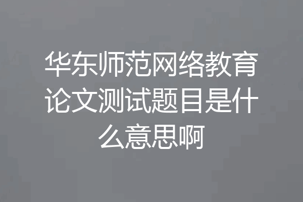 华东师范网络教育论文测试题目是什么意思啊