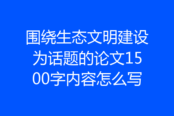 围绕生态文明建设为话题的论文1500字内容怎么写