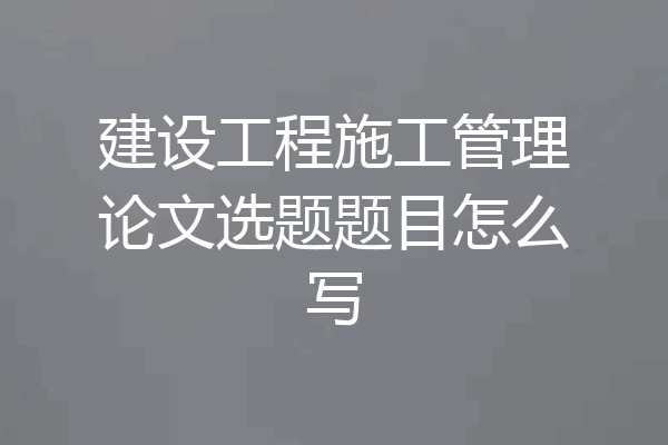 建设工程施工管理论文选题题目怎么写